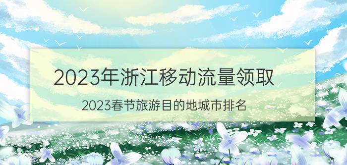 2023年浙江移动流量领取 2023春节旅游目的地城市排名？